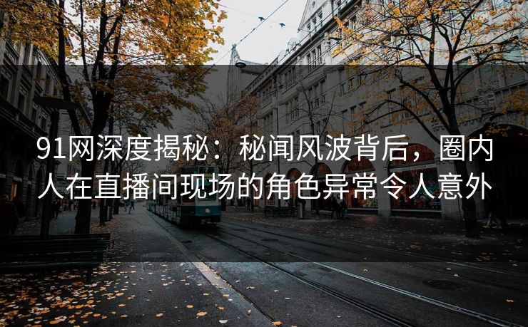 91网深度揭秘：秘闻风波背后，圈内人在直播间现场的角色异常令人意外