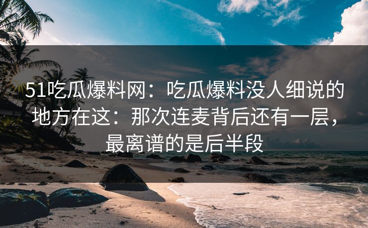 51吃瓜爆料网：吃瓜爆料没人细说的地方在这：那次连麦背后还有一层，最离谱的是后半段