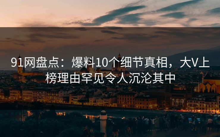 91网盘点:爆料10个细节真相,大V上榜理由罕见令人沉沦其中 91网盘点:爆料10个细节真相,大V上榜理由罕见令人沉沦其中