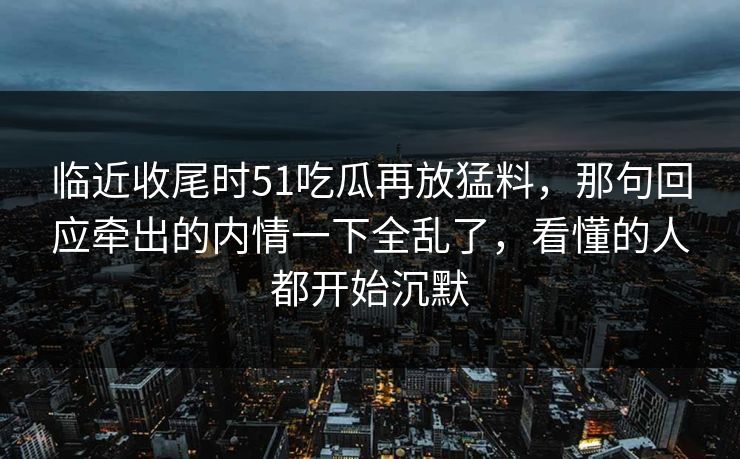 临近收尾时51吃瓜再放猛料，那句回应牵出的内情一下全乱了，看懂的人都开始沉默