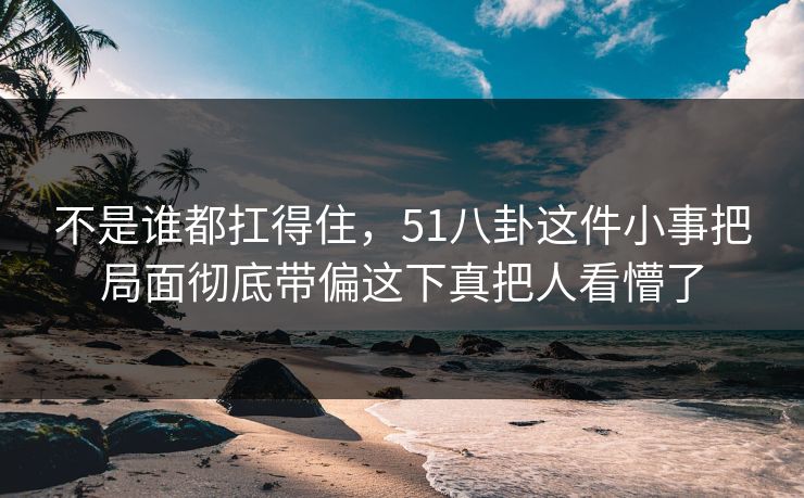 不是谁都扛得住，51八卦这件小事把局面彻底带偏这下真把人看懵了